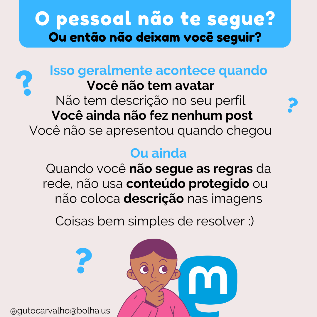 O pessoal não te segue? Ou então não deixam você seguir? Isso geralmente acontece quando você não tem avatar, não tem descrição no seu perfil, ainda não fez nenhum post ou não se apresentou quando chegou. Ou ainda quando você não segue as regras da rede, não usa conteúdo protegido ou não coloca descrição nas imagens. Coisas bem simples de resolver.